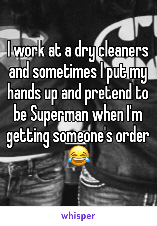 I work at a dry cleaners and sometimes I put my hands up and pretend to be Superman when I'm getting someone's order 😂