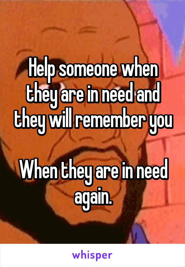 Help someone when they are in need and they will remember you

When they are in need again.