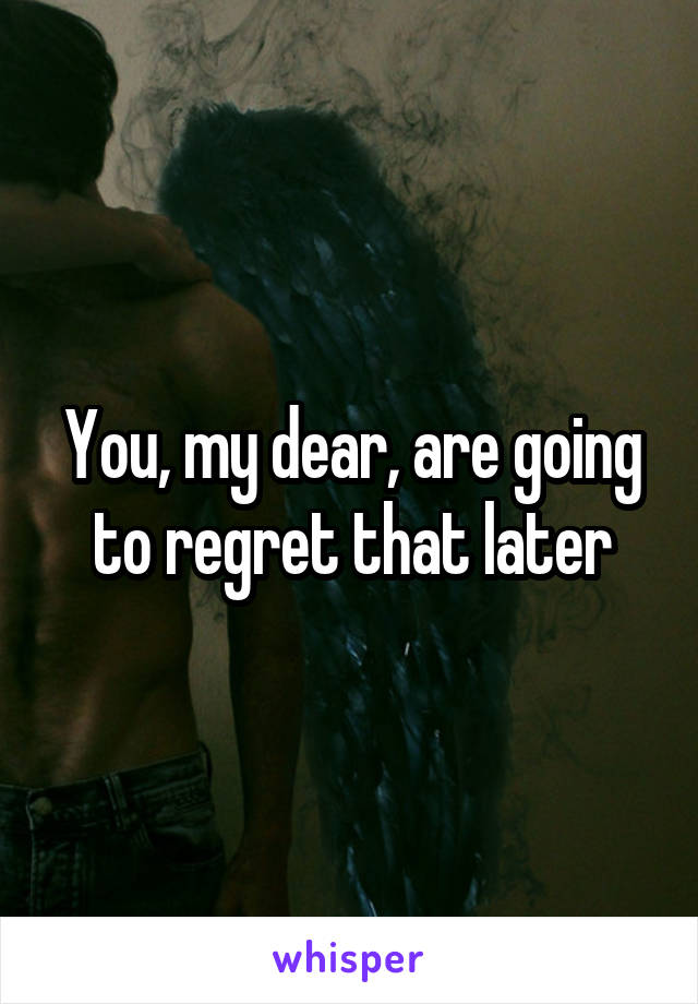 You, my dear, are going to regret that later