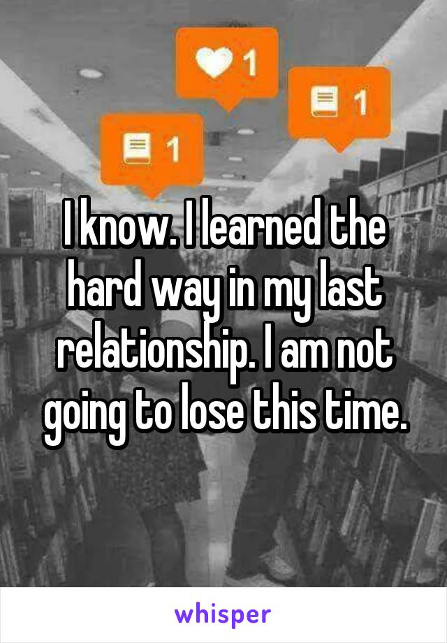 I know. I learned the hard way in my last relationship. I am not going to lose this time.