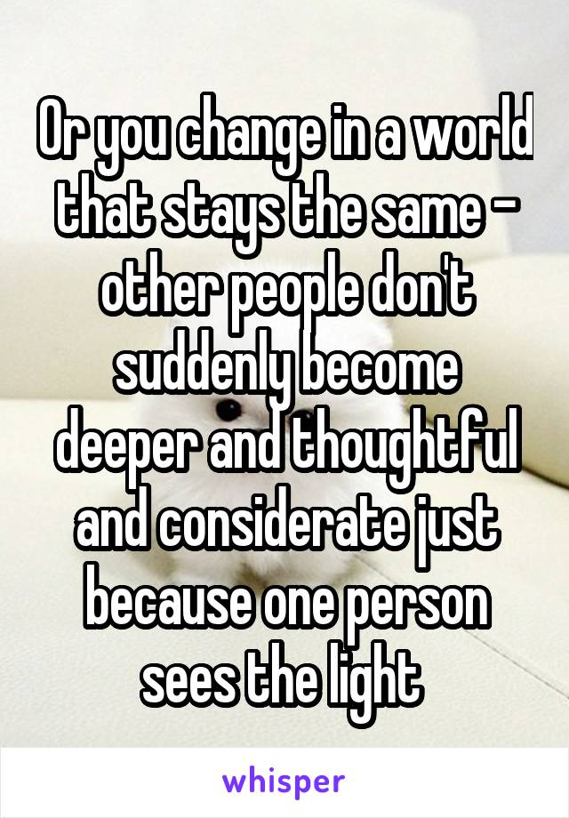 Or you change in a world that stays the same - other people don't suddenly become deeper and thoughtful and considerate just because one person sees the light 