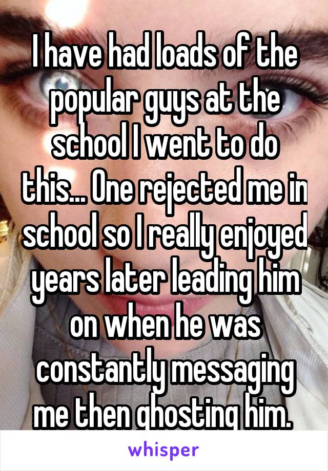 I have had loads of the popular guys at the school I went to do this... One rejected me in school so I really enjoyed years later leading him on when he was constantly messaging me then ghosting him. 