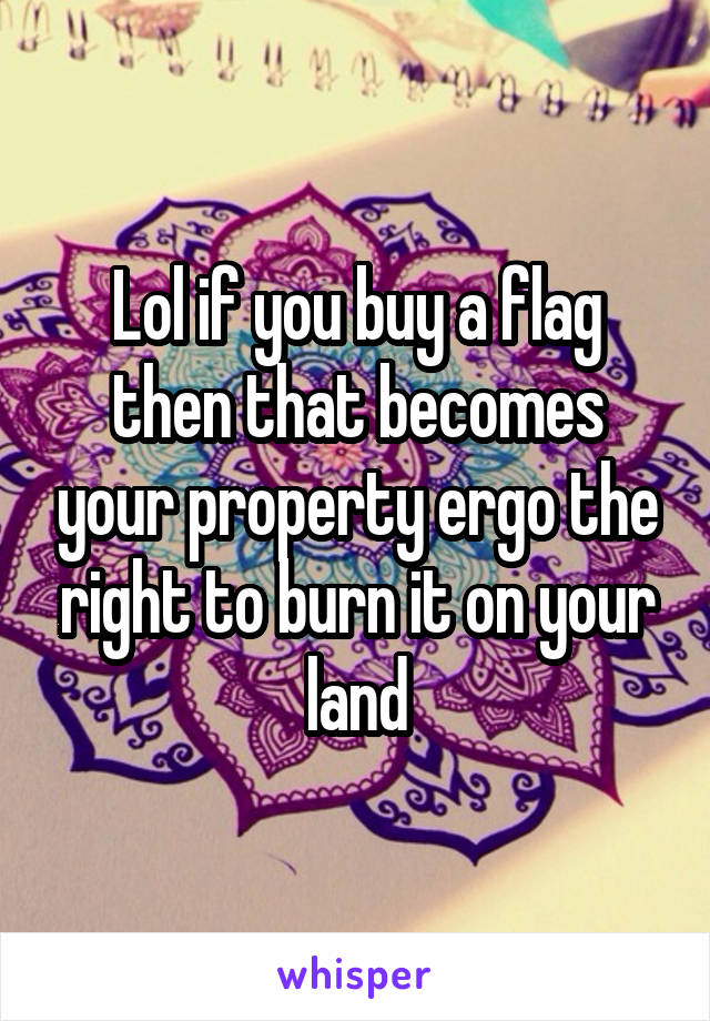 Lol if you buy a flag then that becomes your property ergo the right to burn it on your land