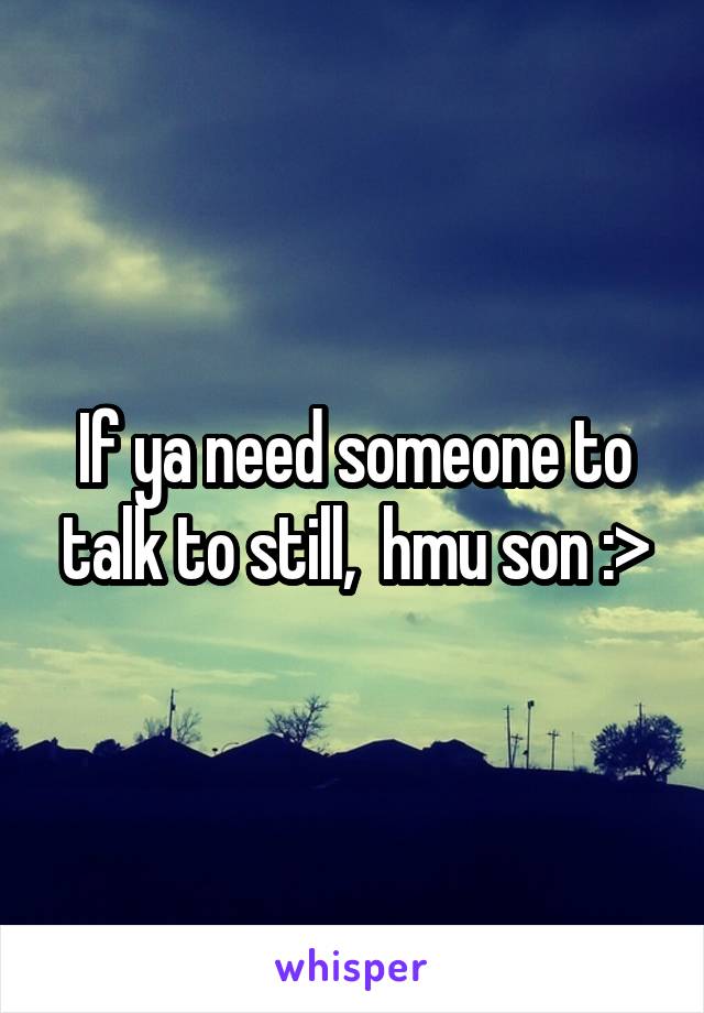 If ya need someone to talk to still,  hmu son :>