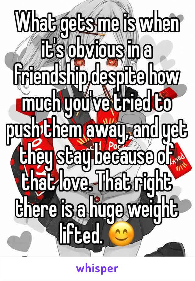 What gets me is when it's obvious in a friendship despite how much you've tried to push them away, and yet they stay because of that love. That right there is a huge weight lifted. 😊