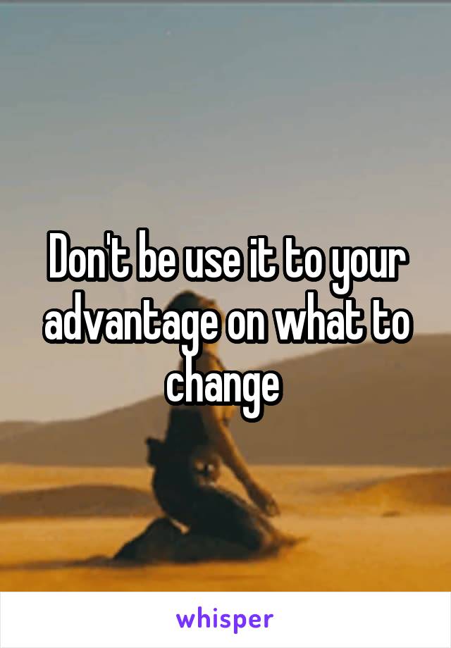 Don't be use it to your advantage on what to change 