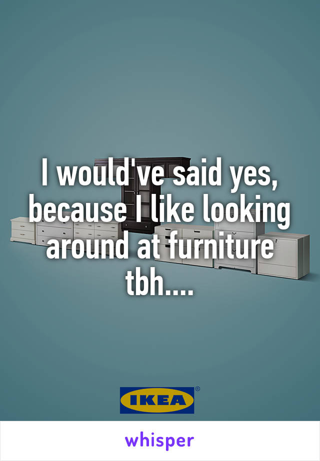 I would've said yes, because I like looking around at furniture tbh....