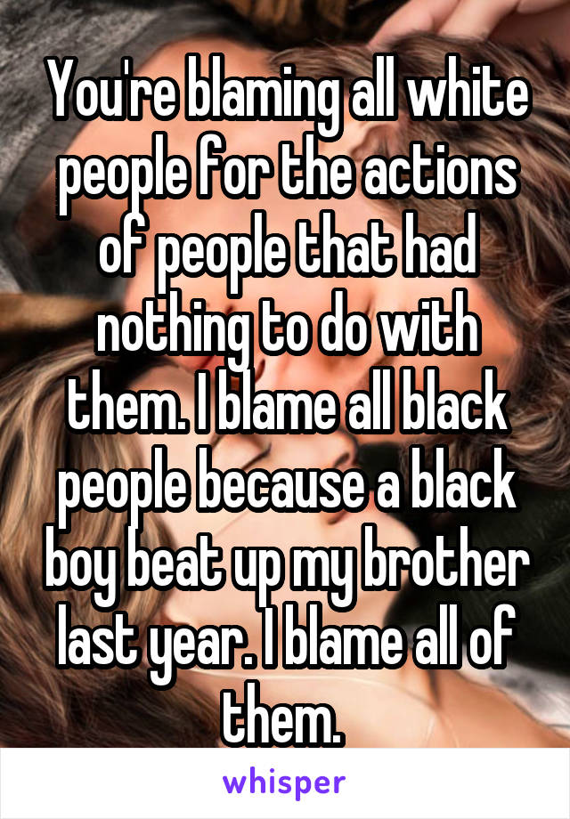 You're blaming all white people for the actions of people that had nothing to do with them. I blame all black people because a black boy beat up my brother last year. I blame all of them. 