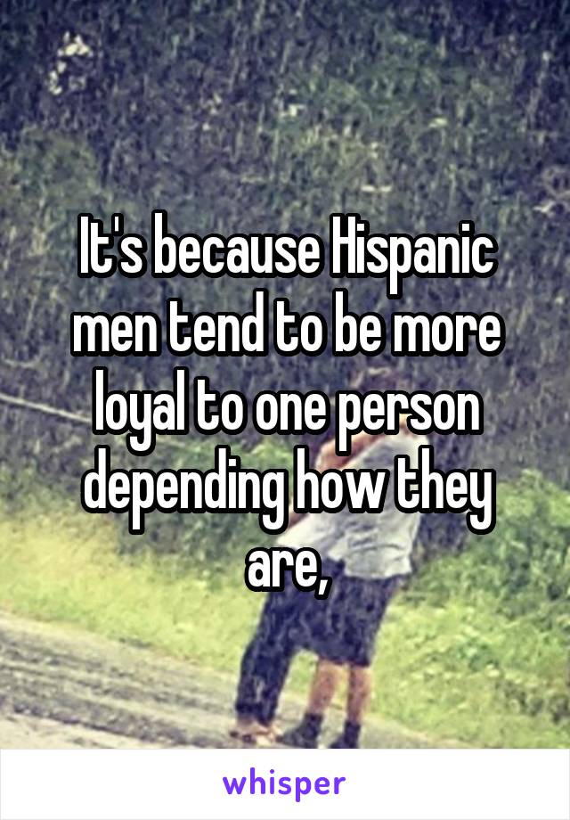 It's because Hispanic men tend to be more loyal to one person depending how they are,