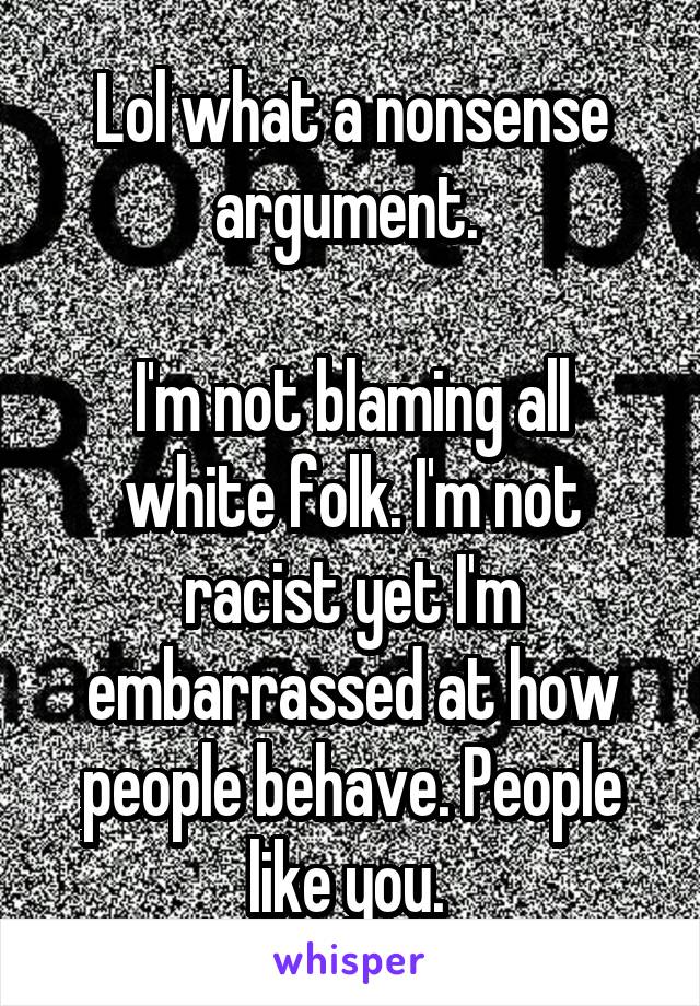 Lol what a nonsense argument. 

I'm not blaming all white folk. I'm not racist yet I'm embarrassed at how people behave. People like you. 