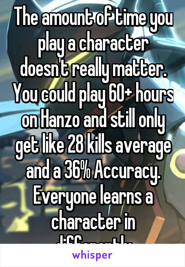 The amount of time you play a character doesn't really matter. You could play 60+ hours on Hanzo and still only get like 28 kills average and a 36% Accuracy. Everyone learns a character in differently