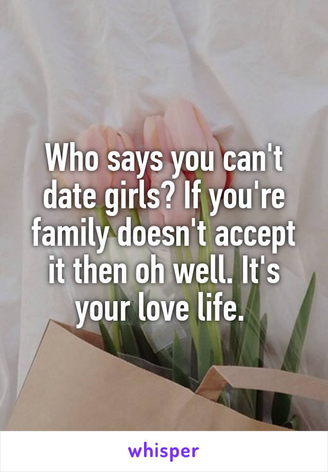 Who says you can't date girls? If you're family doesn't accept it then oh well. It's your love life. 