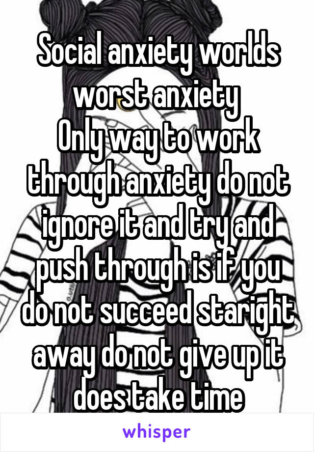 Social anxiety worlds worst anxiety 
Only way to work through anxiety do not ignore it and try and push through is if you do not succeed staright away do not give up it does take time