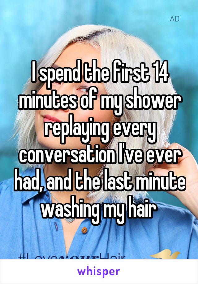 I spend the first 14 minutes of my shower replaying every conversation I've ever had, and the last minute washing my hair 