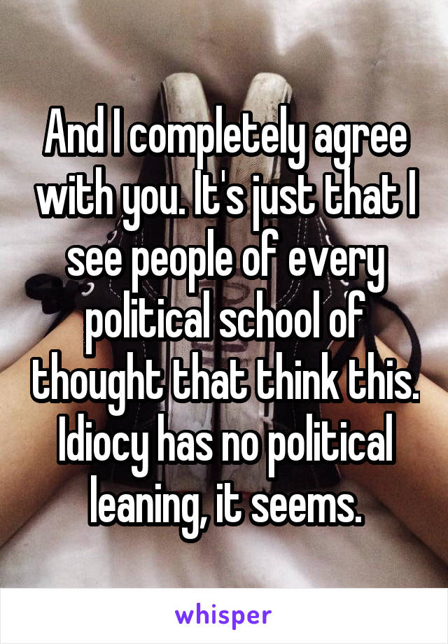 And I completely agree with you. It's just that I see people of every political school of thought that think this. Idiocy has no political leaning, it seems.