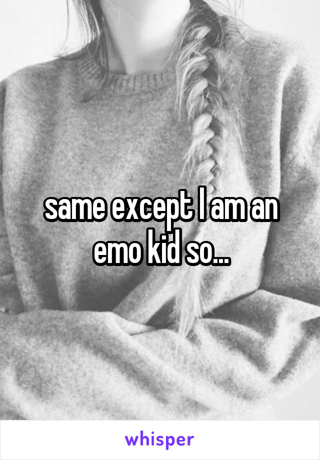 same except I am an emo kid so...