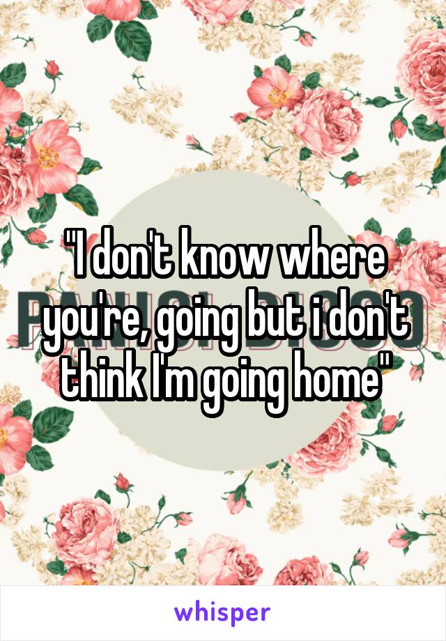 "I don't know where you're, going but i don't think I'm going home"