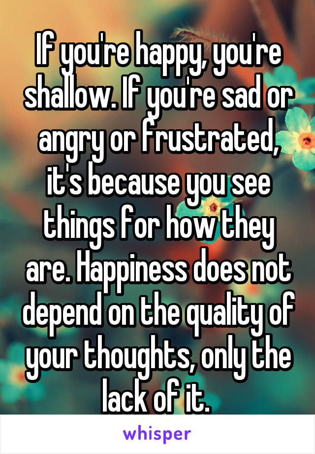 If you're happy, you're shallow. If you're sad or angry or frustrated, it's because you see things for how they are. Happiness does not depend on the quality of your thoughts, only the lack of it. 