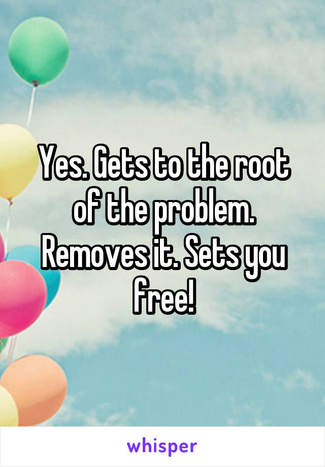 Yes. Gets to the root of the problem. Removes it. Sets you free!