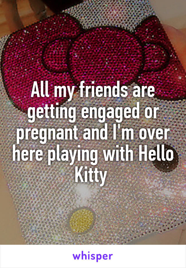 All my friends are getting engaged or pregnant and I'm over here playing with Hello Kitty 