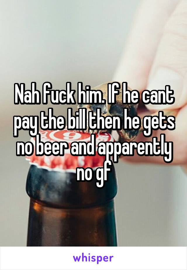 Nah fuck him. If he cant pay the bill then he gets no beer and apparently no gf