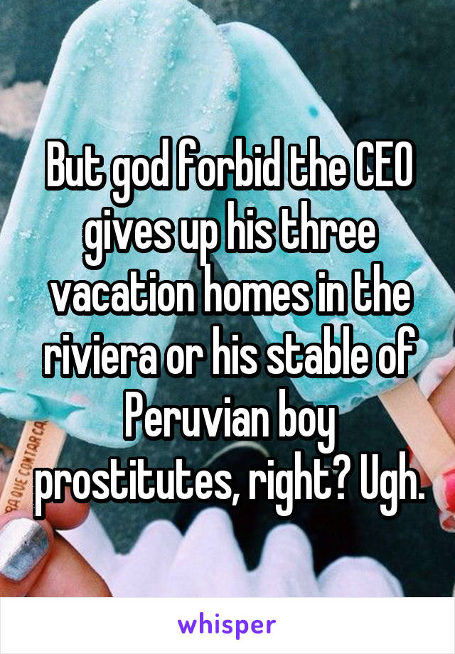 But god forbid the CEO gives up his three vacation homes in the riviera or his stable of Peruvian boy prostitutes, right? Ugh.
