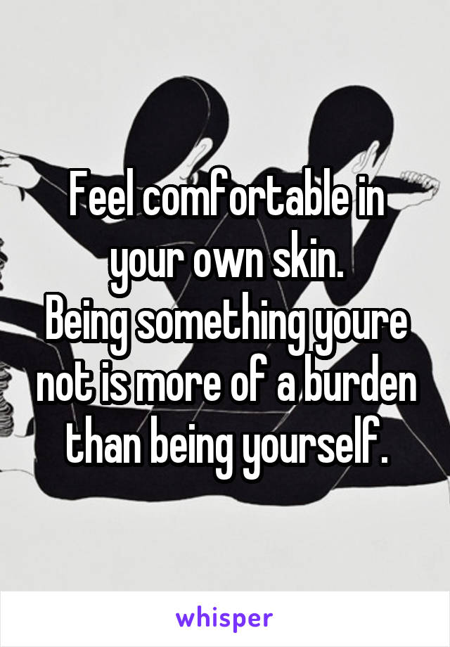 Feel comfortable in your own skin.
Being something youre not is more of a burden than being yourself.