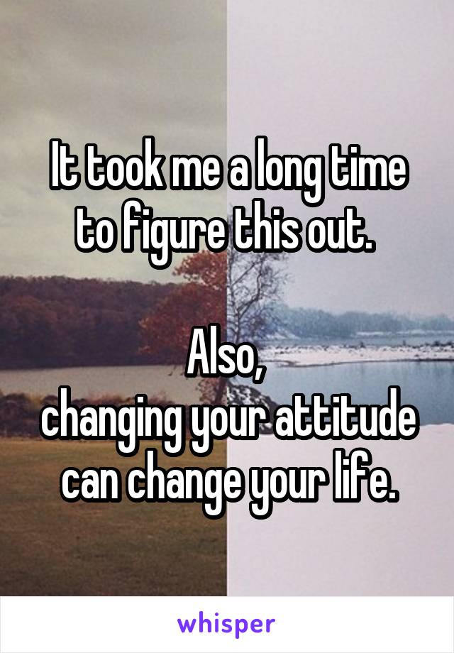 It took me a long time to figure this out. 

Also, 
changing your attitude can change your life.