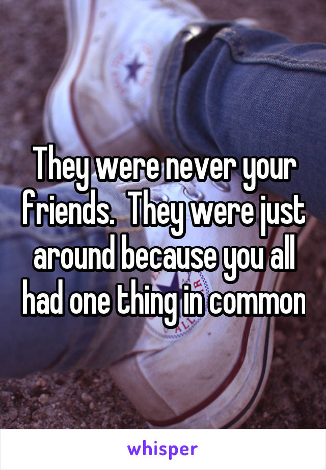 They were never your friends.  They were just around because you all had one thing in common