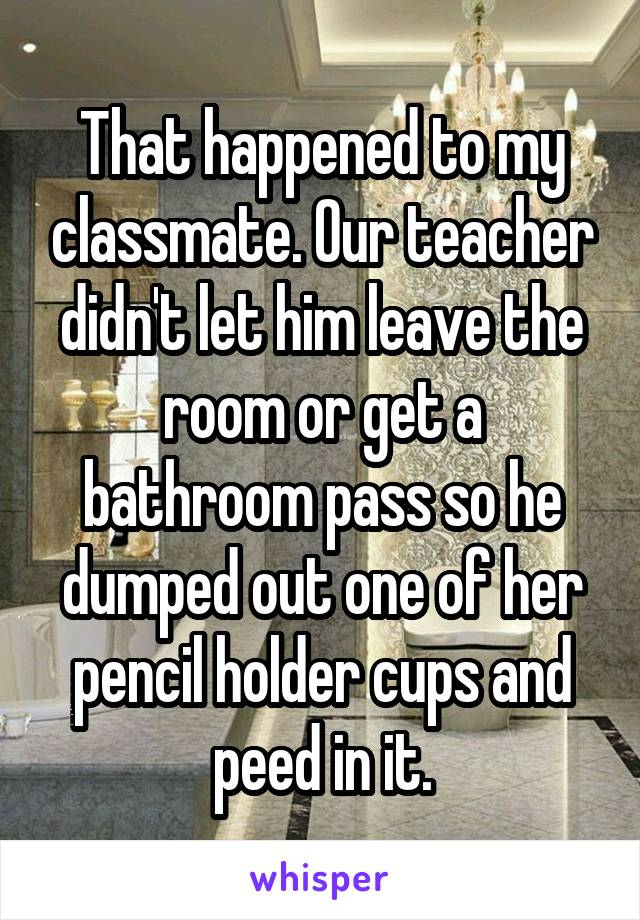 That happened to my classmate. Our teacher didn't let him leave the room or get a bathroom pass so he dumped out one of her pencil holder cups and peed in it.