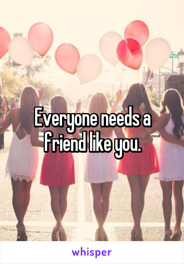 Everyone needs a friend like you.