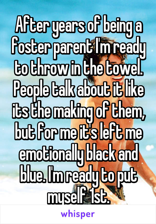 After years of being a foster parent I'm ready to throw in the towel. People talk about it like its the making of them, but for me it's left me emotionally black and blue. I'm ready to put myself 1st.