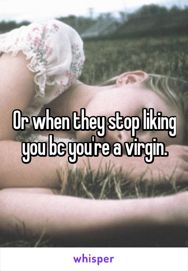 Or when they stop liking you bc you're a virgin.