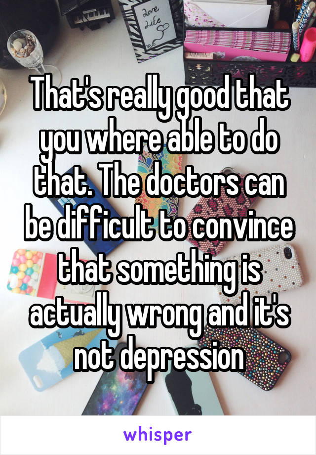 That's really good that you where able to do that. The doctors can be difficult to convince that something is actually wrong and it's not depression