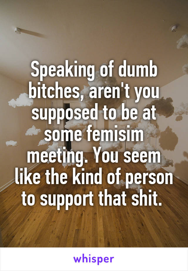 Speaking of dumb bitches, aren't you supposed to be at some femisim meeting. You seem like the kind of person to support that shit. 