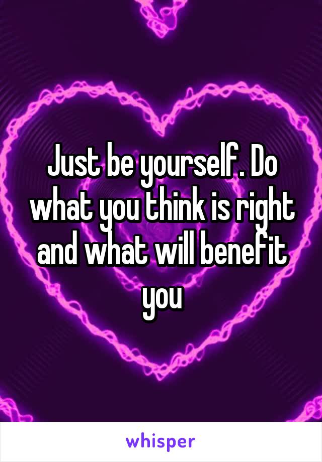 Just be yourself. Do what you think is right and what will benefit you