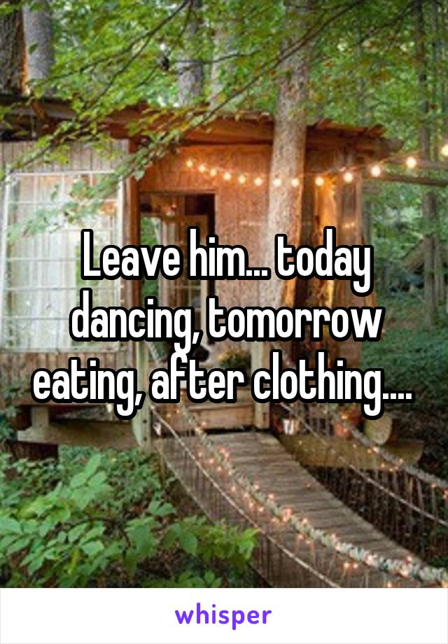 Leave him... today dancing, tomorrow eating, after clothing.... 