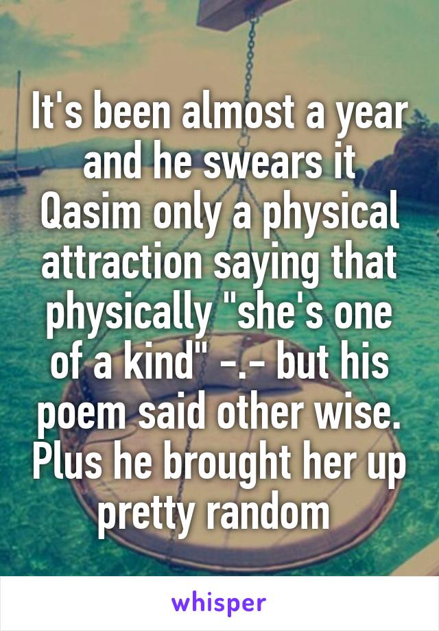 It's been almost a year and he swears it Qasim only a physical attraction saying that physically "she's one of a kind" -.- but his poem said other wise. Plus he brought her up pretty random 