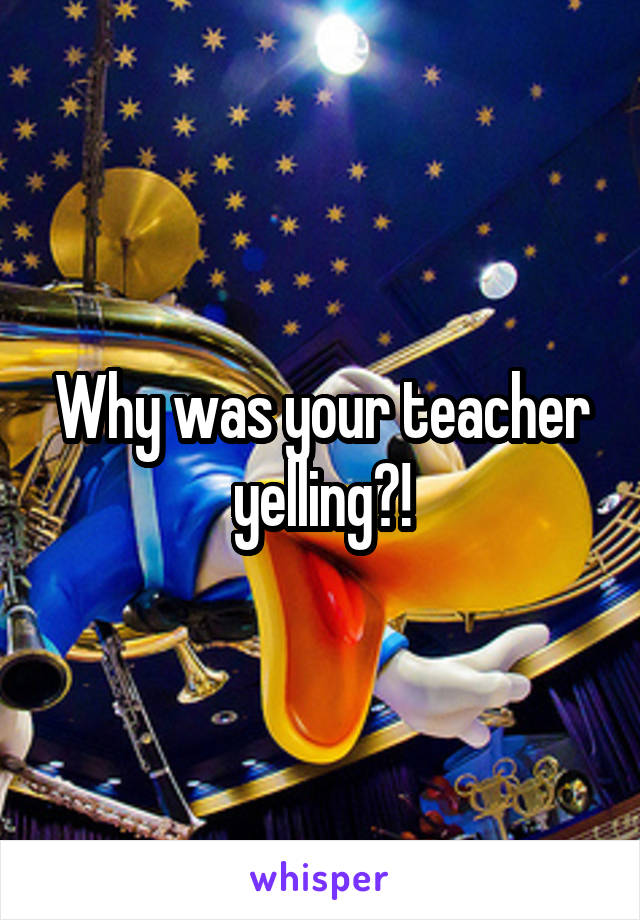 Why was your teacher yelling?!