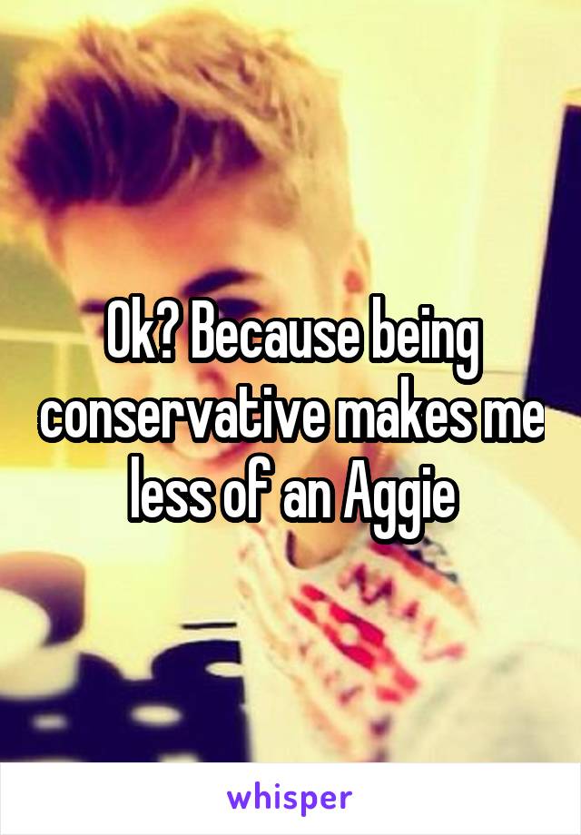Ok? Because being conservative makes me less of an Aggie