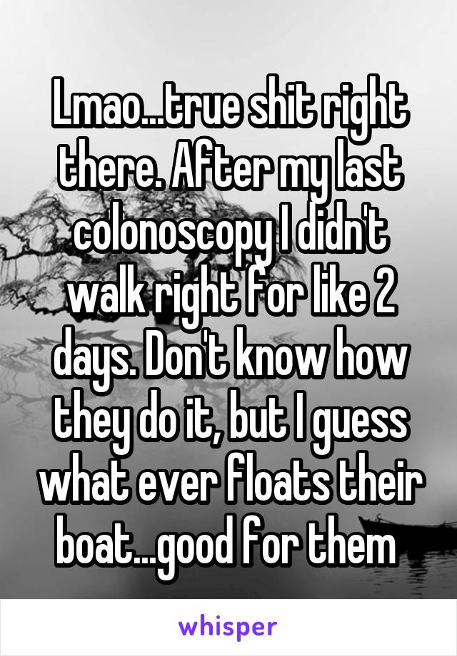 Lmao...true shit right there. After my last colonoscopy I didn't walk right for like 2 days. Don't know how they do it, but I guess what ever floats their boat...good for them 