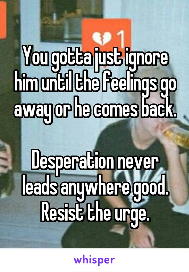 You gotta just ignore him until the feelings go away or he comes back.

Desperation never leads anywhere good. Resist the urge.