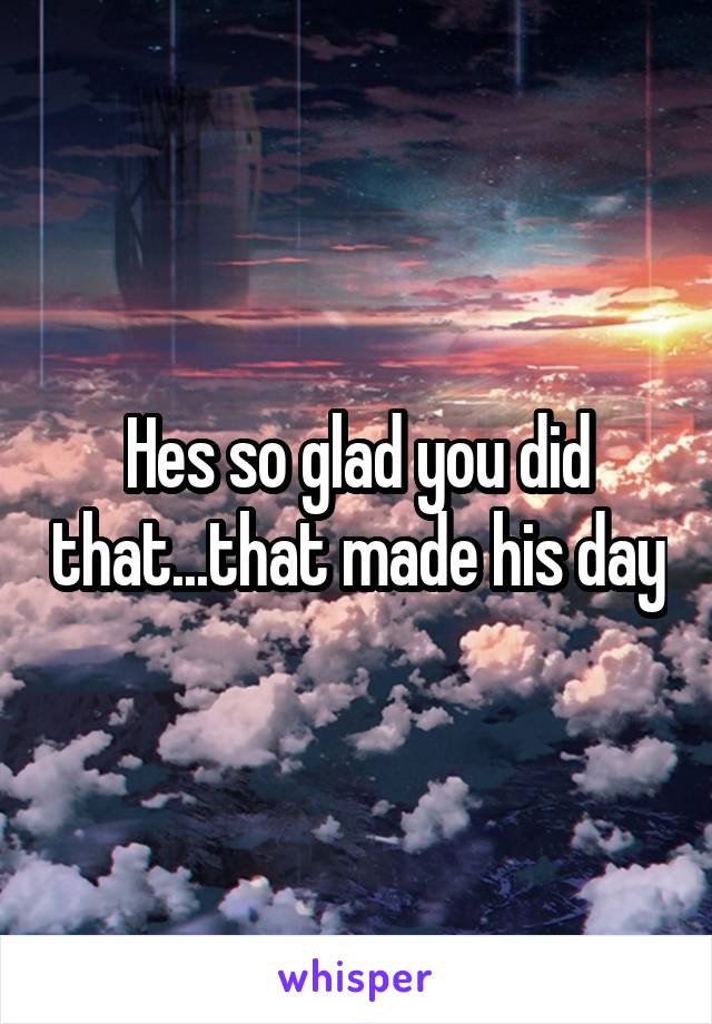 Hes so glad you did that...that made his day