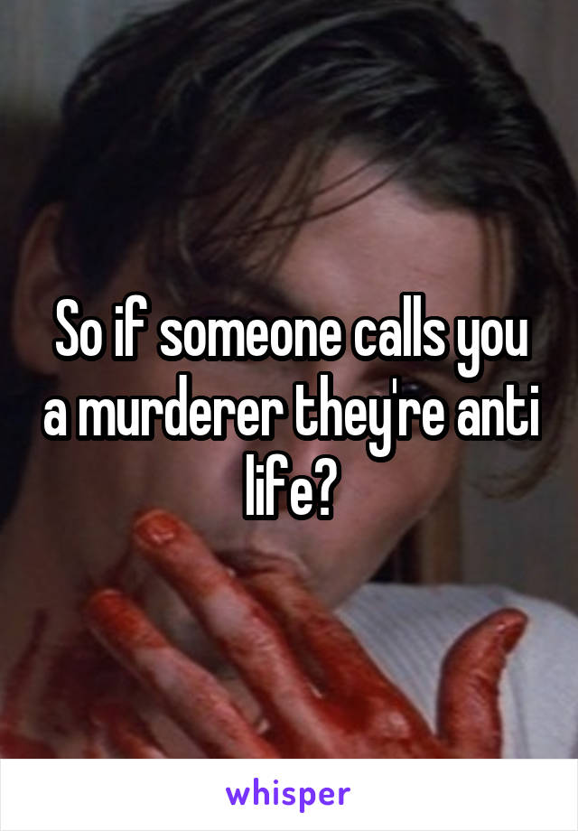 So if someone calls you a murderer they're anti life?