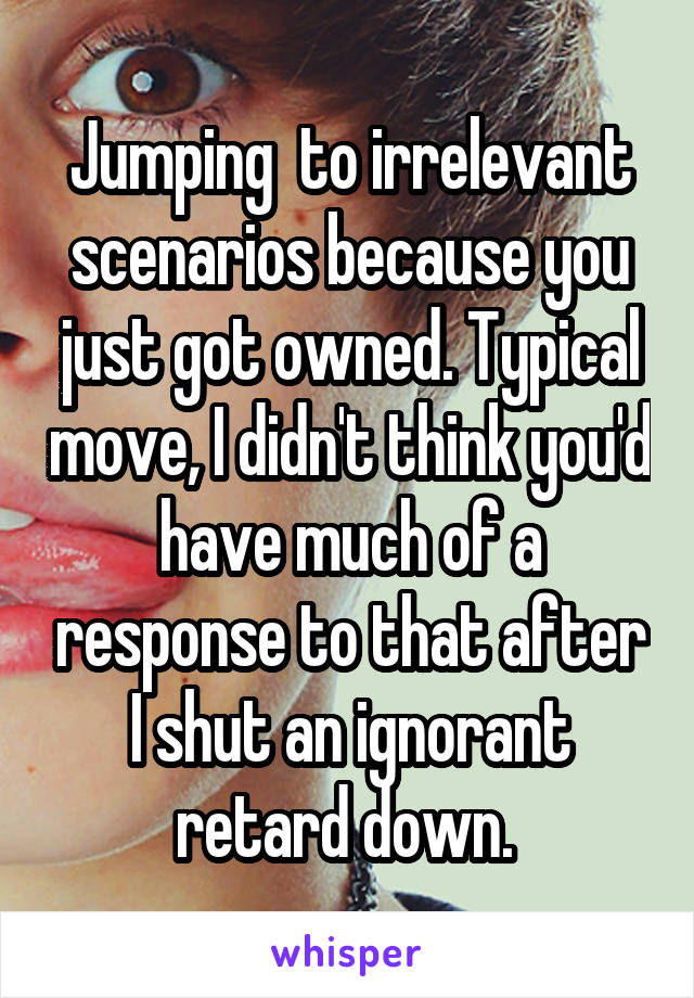 Jumping  to irrelevant scenarios because you just got owned. Typical move, I didn't think you'd have much of a response to that after I shut an ignorant retard down. 