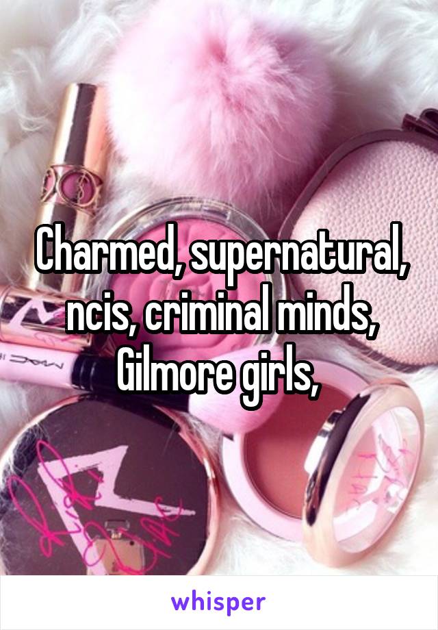Charmed, supernatural, ncis, criminal minds, Gilmore girls, 