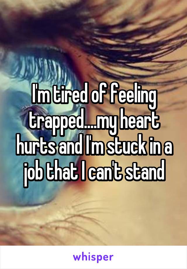 I'm tired of feeling trapped....my heart hurts and I'm stuck in a job that I can't stand