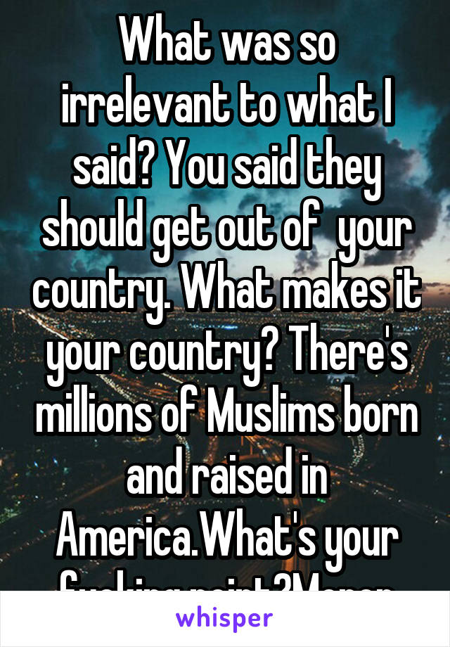 What was so irrelevant to what I said? You said they should get out of  your country. What makes it your country? There's millions of Muslims born and raised in America.What's your fucking point?Moron