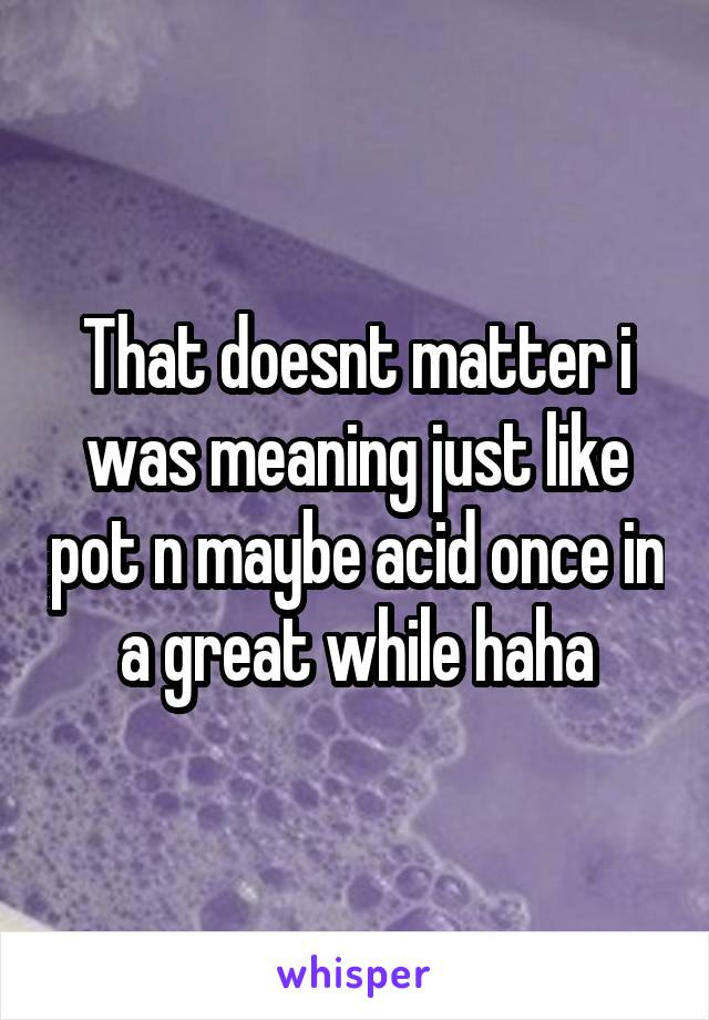 That doesnt matter i was meaning just like pot n maybe acid once in a great while haha