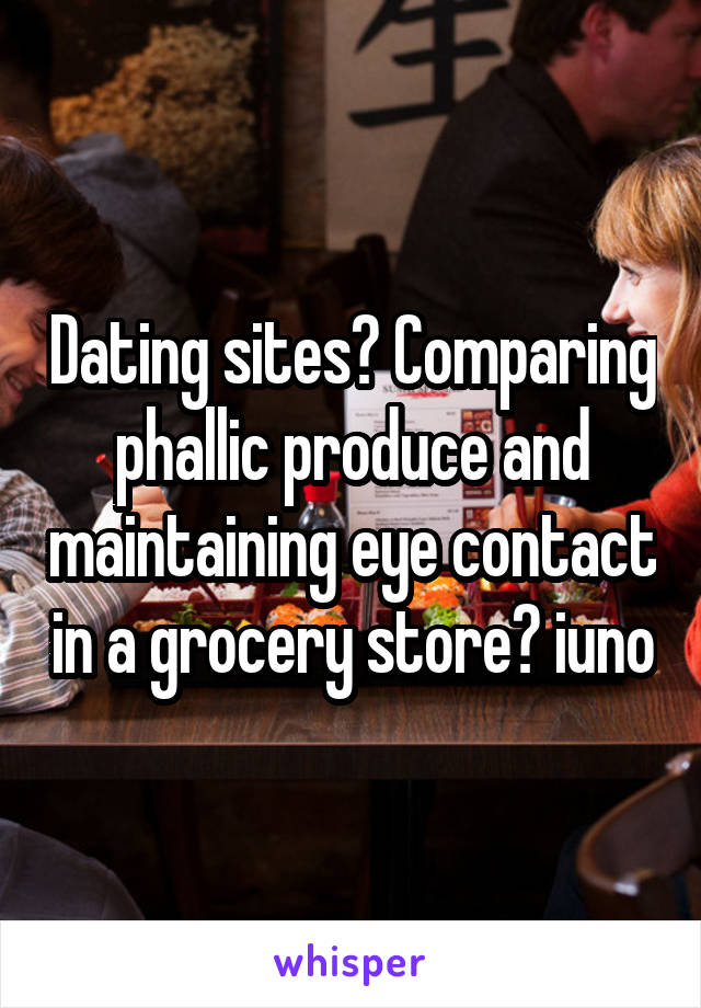 Dating sites? Comparing phallic produce and maintaining eye contact in a grocery store? iuno